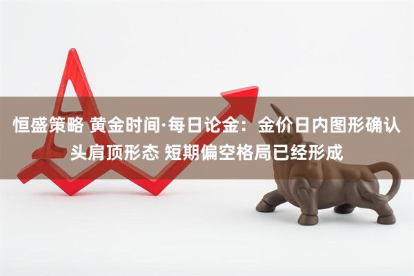 恒盛策略 黄金时间·每日论金：金价日内图形确认头肩顶形态 短期偏空格局已经形成