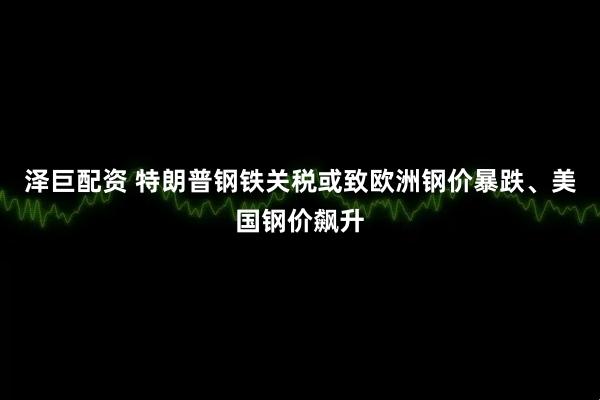 泽巨配资 特朗普钢铁关税或致欧洲钢价暴跌、美国钢价飙升