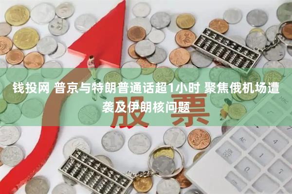 钱投网 普京与特朗普通话超1小时 聚焦俄机场遭袭及伊朗核问题