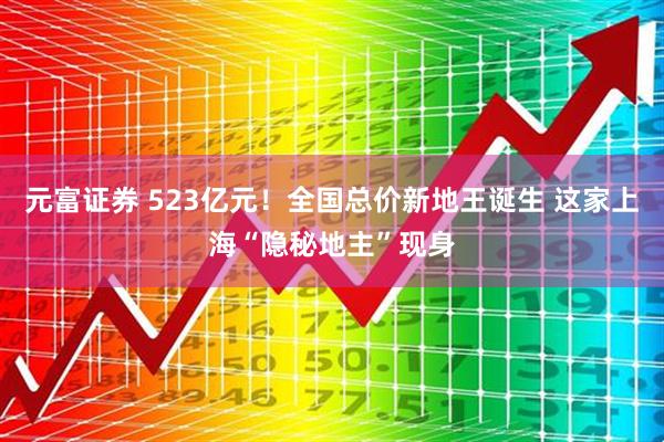 元富证券 523亿元！全国总价新地王诞生 这家上海“隐秘地主”现身