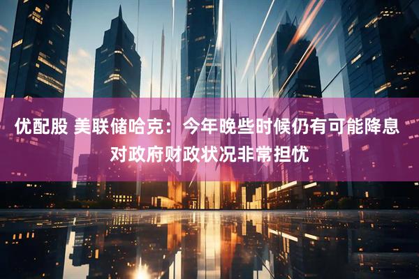 优配股 美联储哈克：今年晚些时候仍有可能降息 对政府财政状况非常担忧