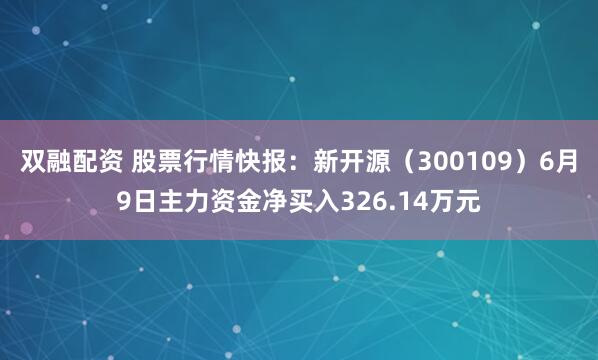 双融配资 股票行情快报：新开源（300109）6月9日主力资金净买入326.14万元