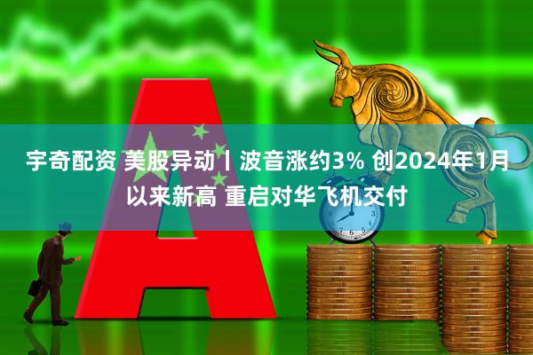 宇奇配资 美股异动丨波音涨约3% 创2024年1月以来新高 重启对华飞机交付