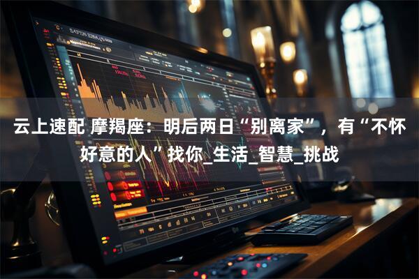 云上速配 摩羯座：明后两日“别离家”，有“不怀好意的人”找你_生活_智慧_挑战