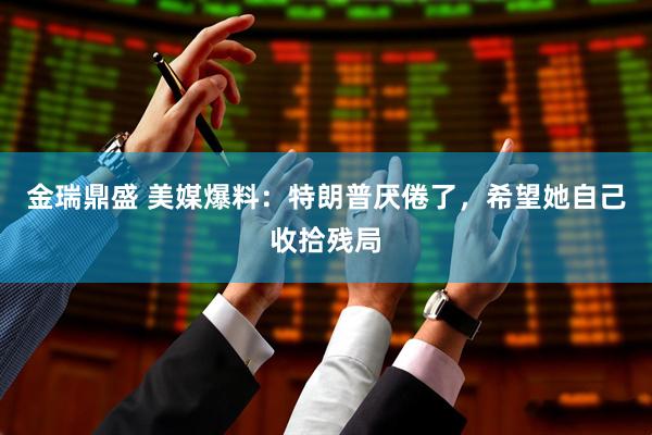 金瑞鼎盛 美媒爆料：特朗普厌倦了，希望她自己收拾残局