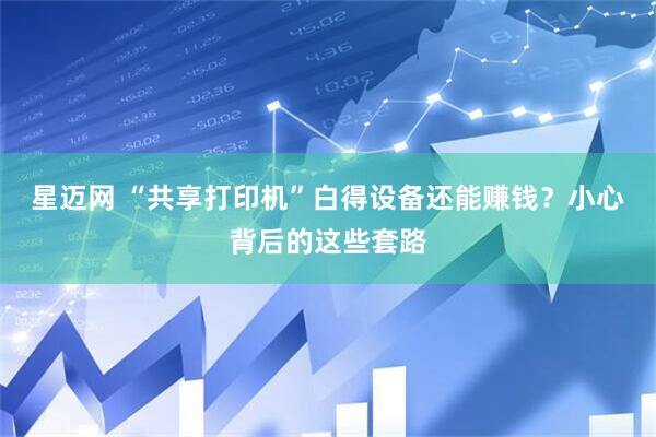 星迈网 “共享打印机”白得设备还能赚钱？小心背后的这些套路