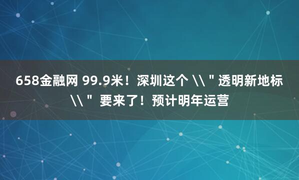 658金融网 99.9米！深圳这个 \＂透明新地标\＂ 要来了！预计明年运营
