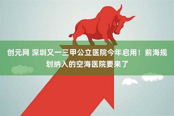 创元网 深圳又一三甲公立医院今年启用！前海规划纳入的空海医院要来了