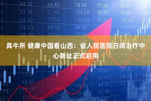 真牛所 健康中国看山西：省人民医院日间治疗中心新址正式启用