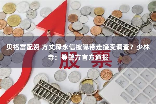 贝格富配资 方丈释永信被曝带走接受调查？少林寺：等警方官方通报