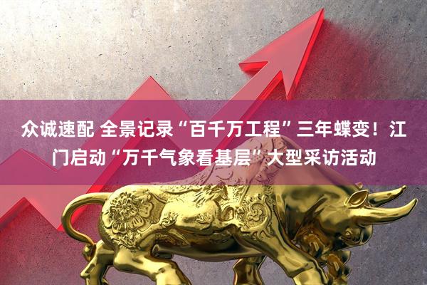 众诚速配 全景记录“百千万工程”三年蝶变！江门启动“万千气象看基层”大型采访活动