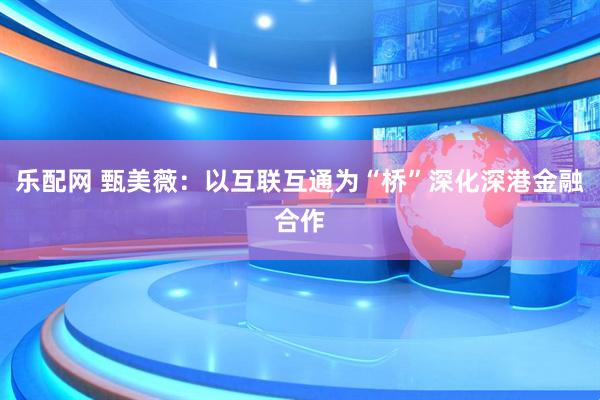 乐配网 甄美薇：以互联互通为“桥”深化深港金融合作