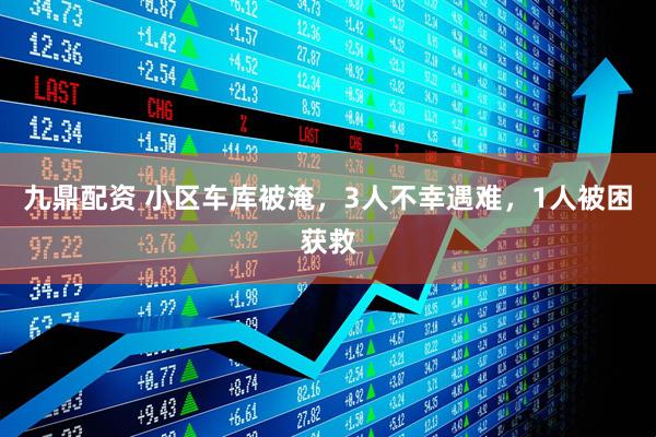 九鼎配资 小区车库被淹，3人不幸遇难，1人被困获救
