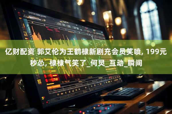 亿财配资 郭艾伦为王鹤棣新剧充会员笑喷, 199元秒怂, 棣棣气笑了_何炅_互动_瞬间