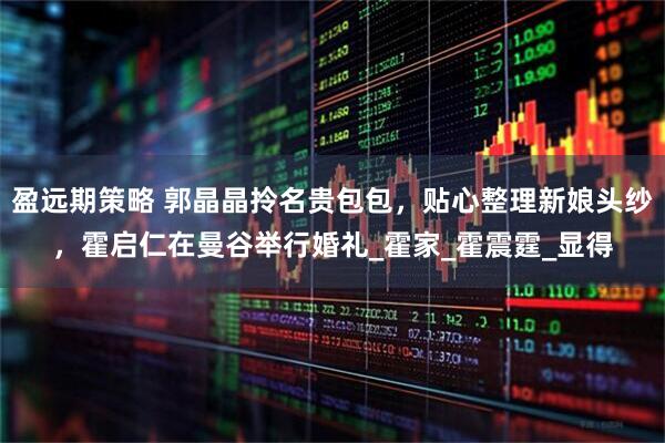 盈远期策略 郭晶晶拎名贵包包，贴心整理新娘头纱，霍启仁在曼谷举行婚礼_霍家_霍震霆_显得