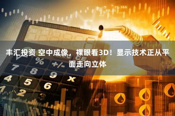 丰汇投资 空中成像，裸眼看3D！显示技术正从平面走向立体