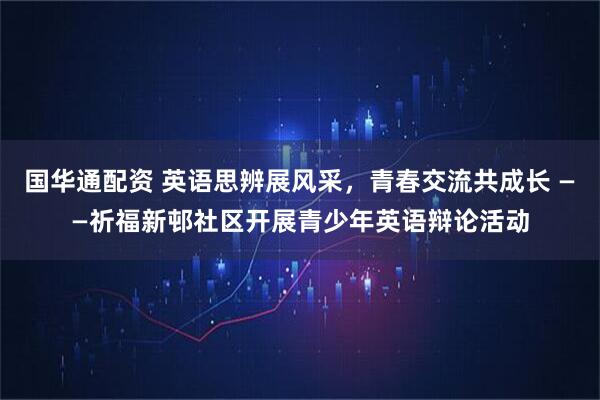 国华通配资 英语思辨展风采，青春交流共成长 ——祈福新邨社区开展青少年英语辩论活动