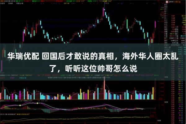 华瑞优配 回国后才敢说的真相，海外华人圈太乱了，听听这位帅哥怎么说