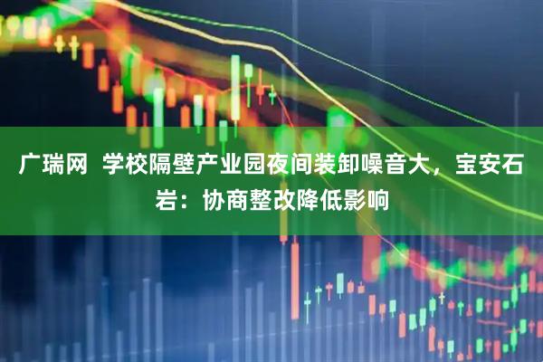 广瑞网  学校隔壁产业园夜间装卸噪音大，宝安石岩：协商整改降低影响