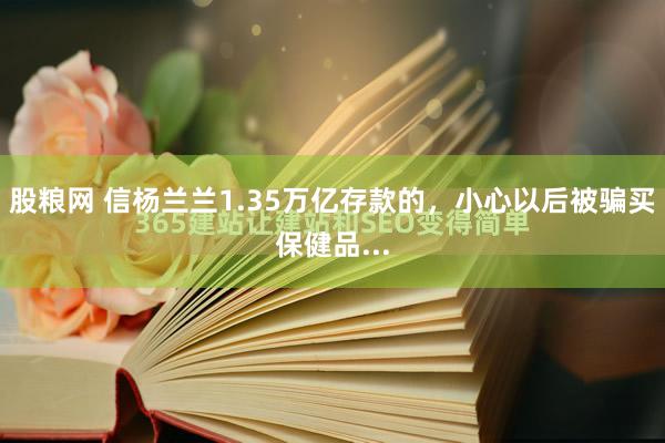 股粮网 信杨兰兰1.35万亿存款的，小心以后被骗买保健品...