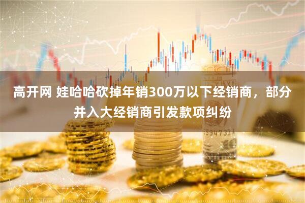 高开网 娃哈哈砍掉年销300万以下经销商，部分并入大经销商引发款项纠纷