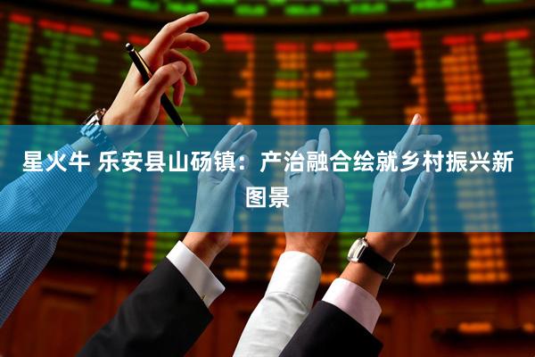 星火牛 乐安县山砀镇：产治融合绘就乡村振兴新图景