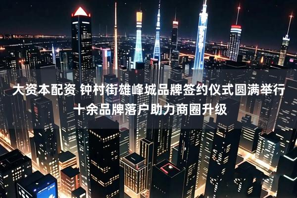 大资本配资 钟村街雄峰城品牌签约仪式圆满举行 十余品牌落户助力商圈升级