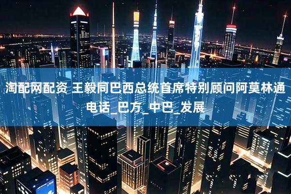 淘配网配资 王毅同巴西总统首席特别顾问阿莫林通电话_巴方_中巴_发展