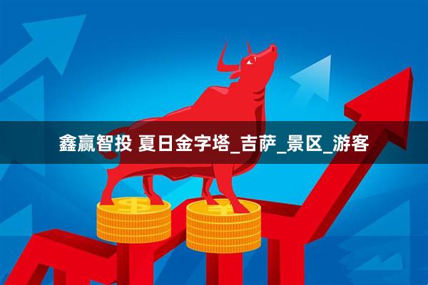 鑫赢智投 夏日金字塔_吉萨_景区_游客