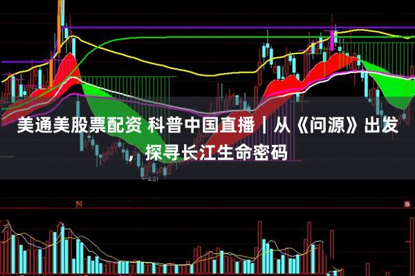 美通美股票配资 科普中国直播｜从《问源》出发，探寻长江生命密码