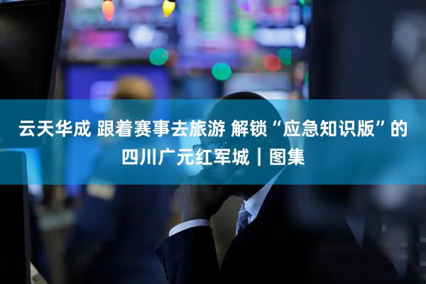 云天华成 跟着赛事去旅游 解锁“应急知识版”的四川广元红军城｜图集