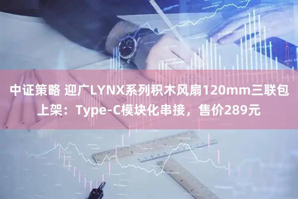 中证策略 迎广LYNX系列积木风扇120mm三联包上架：Type-C模块化串接，售价289元