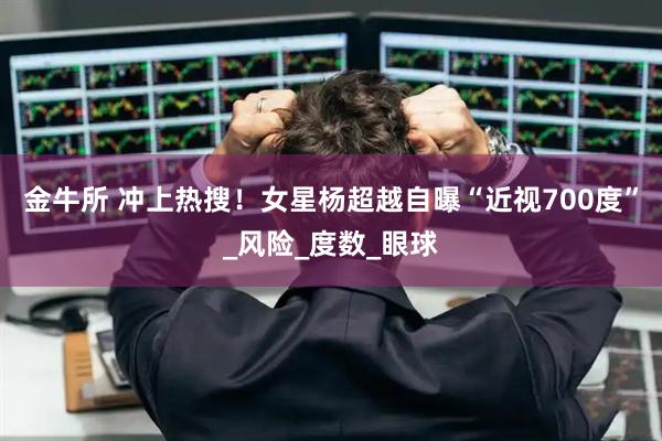 金牛所 冲上热搜！女星杨超越自曝“近视700度”_风险_度数_眼球