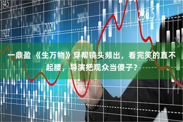 一鼎盈 《生万物》穿帮镜头频出，看完笑的直不起腰，导演把观众当傻子？
