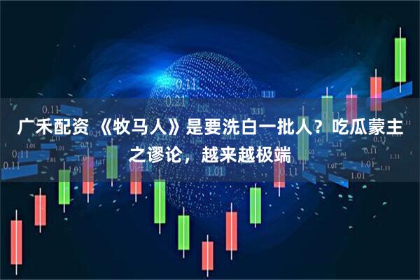 广禾配资 《牧马人》是要洗白一批人？吃瓜蒙主之谬论，越来越极端