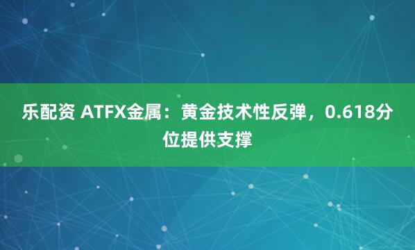 乐配资 ATFX金属：黄金技术性反弹，0.618分位提供支撑