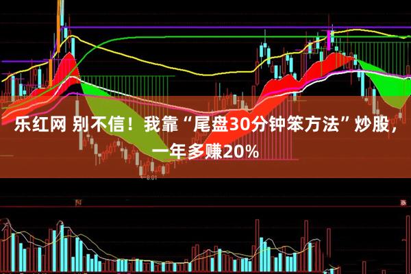 乐红网 别不信！我靠“尾盘30分钟笨方法”炒股，一年多赚20%