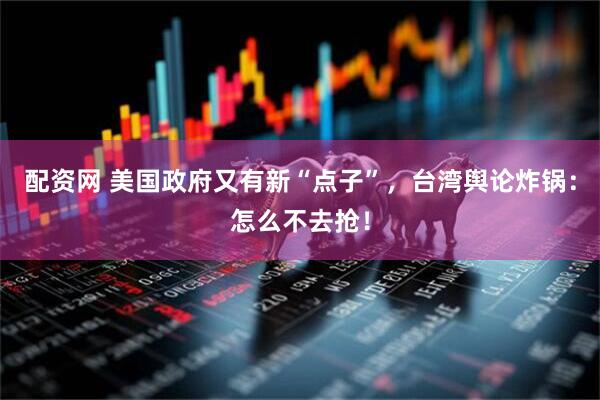 配资网 美国政府又有新“点子”，台湾舆论炸锅：怎么不去抢！