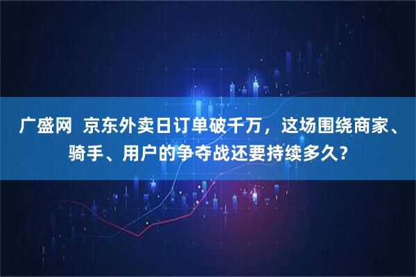广盛网  京东外卖日订单破千万，这场围绕商家、骑手、用户的争夺战还要持续多久？