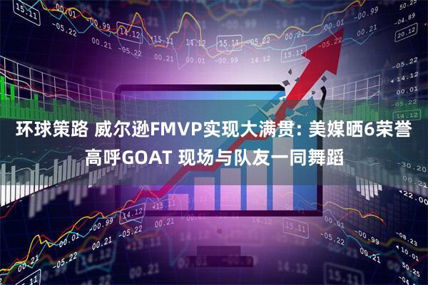 环球策路 威尔逊FMVP实现大满贯: 美媒晒6荣誉高呼GOAT 现场与队友一同舞蹈