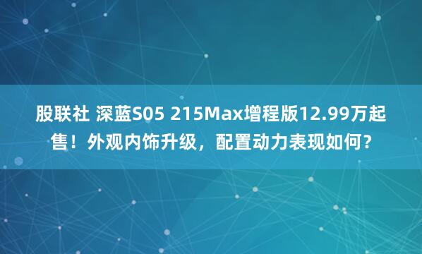 股联社 深蓝S05 215Max增程版12.99万起售！外观内饰升级，配置动力表现如何？