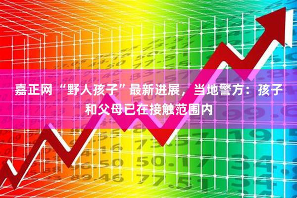 嘉正网 “野人孩子”最新进展，当地警方：孩子和父母已在接触范围内