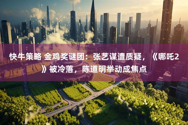 快牛策略 金鸡奖谜团：张艺谋遭质疑，《哪吒2》被冷落，陈道明举动成焦点