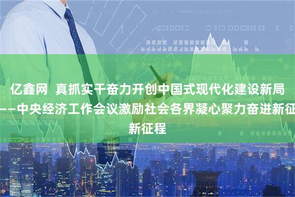 亿鑫网  真抓实干奋力开创中国式现代化建设新局面——中央经济工作会议激励社会各界凝心聚力奋进新征程