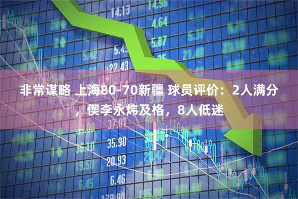 非常谋略 上海80-70新疆 球员评价：2人满分，偰李永炜及格，8人低迷