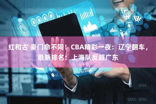 红和古 豪门命不同！CBA精彩一夜：辽宁翻车，最新排名：上海队反超广东