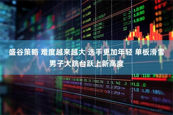 盛谷策略 难度越来越大 选手更加年轻 单板滑雪男子大跳台跃上新高度