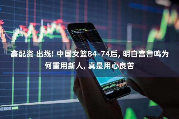 鑫配资 出线! 中国女篮84-74后, 明白宫鲁鸣为何重用新人, 真是用心良苦
