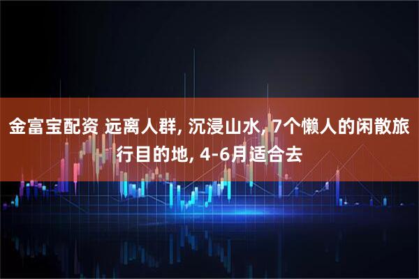 金富宝配资 远离人群, 沉浸山水, 7个懒人的闲散旅行目的地, 4-6月适合去