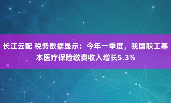 长江云配 税务数据显示：今年一季度，我国职工基本医疗保险缴费收入增长5.3%